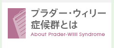 プラダー・ウィリー 症候群とは　About Prader-Willi Syndrome